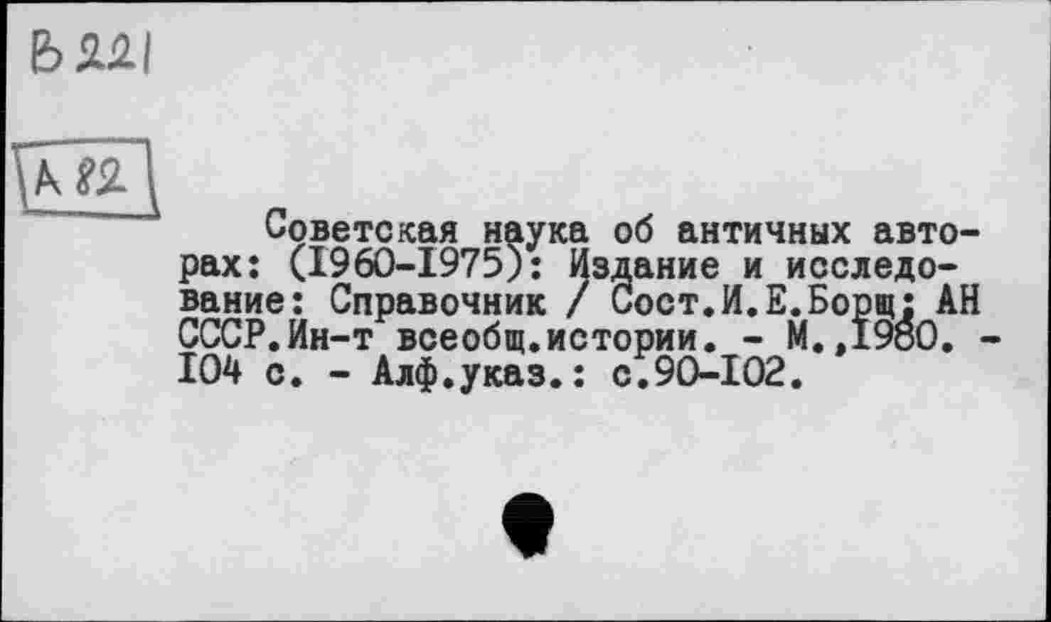 ﻿Ь 2.2.1
Советская наука об античных авторах; (1960-1975): Издание и исследование: Справочник / Сост.И.Е.Борщ: АН СССР.Ин-т всеобщ.истории. - M.,I9öO. 104 с. - Алф.указ.: с.90-102.